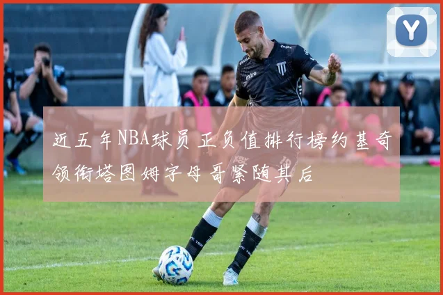 近五年NBA球员正负值排行榜约基奇领衔塔图姆字母哥紧随其后