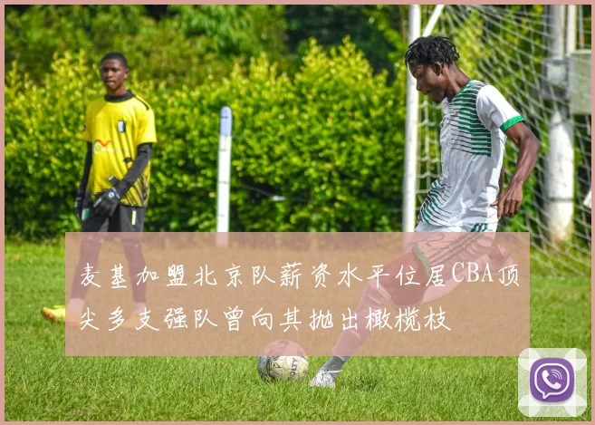 麦基加盟北京队薪资水平位居CBA顶尖多支强队曾向其抛出橄榄枝