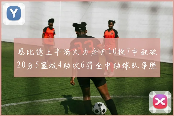 恩比德上半场火力全开10投7中狂砍20分5篮板4助攻6罚全中助球队争胜