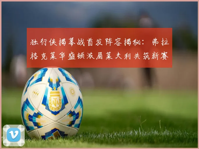 独行侠揭幕战首发阵容揭秘：弗拉格克莱华盛顿浓眉莱夫利共筑新赛季希望