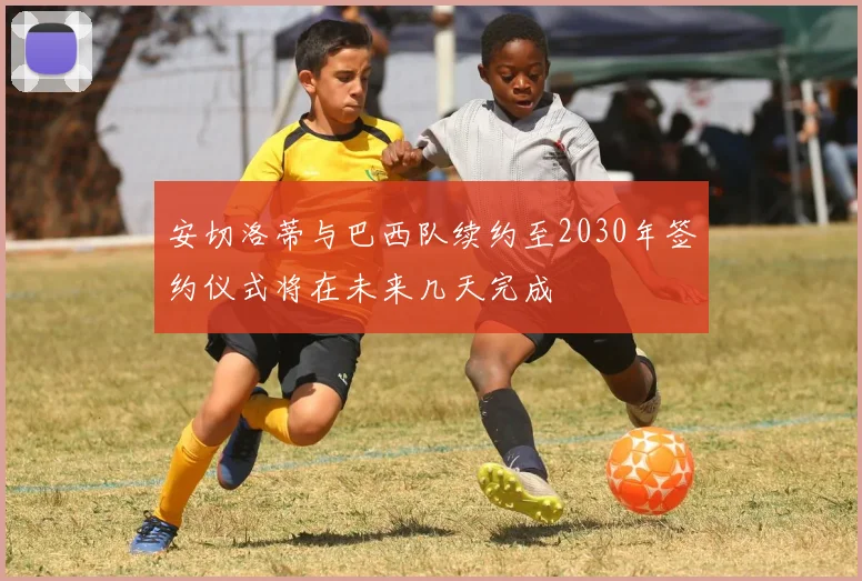 安切洛蒂与巴西队续约至2030年签约仪式将在未来几天完成