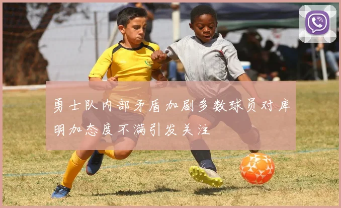 勇士队内部矛盾加剧多数球员对库明加态度不满引发关注