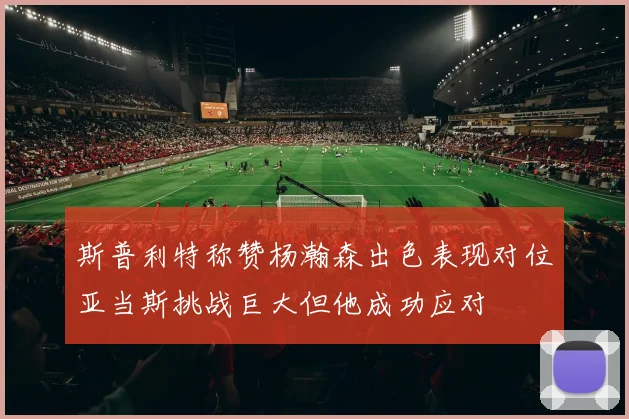 斯普利特称赞杨瀚森出色表现对位亚当斯挑战巨大但他成功应对