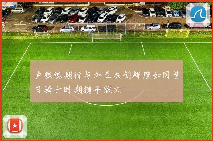 卢教练期待与加兰共创辉煌如同昔日骑士时期携手欧文