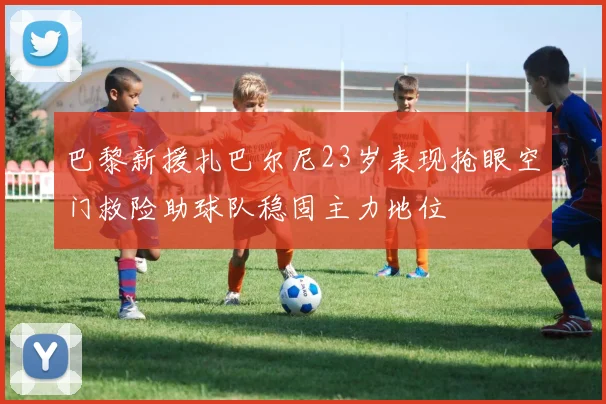 巴黎新援扎巴尔尼23岁表现抢眼空门救险助球队稳固主力地位