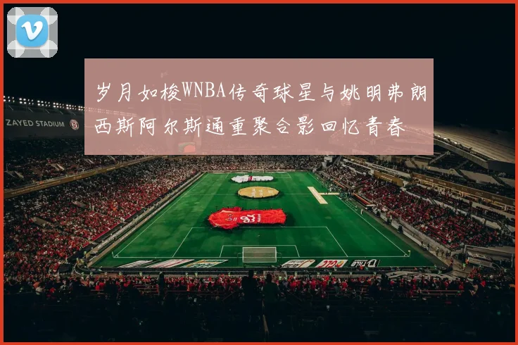 岁月如梭WNBA传奇球星与姚明弗朗西斯阿尔斯通重聚合影回忆青春
