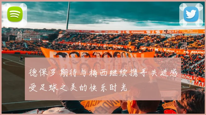 德保罗期待与梅西继续携手共进感受足球之美的快乐时光