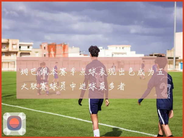姆巴佩本赛季点球表现出色成为五大联赛球员中进球最多者