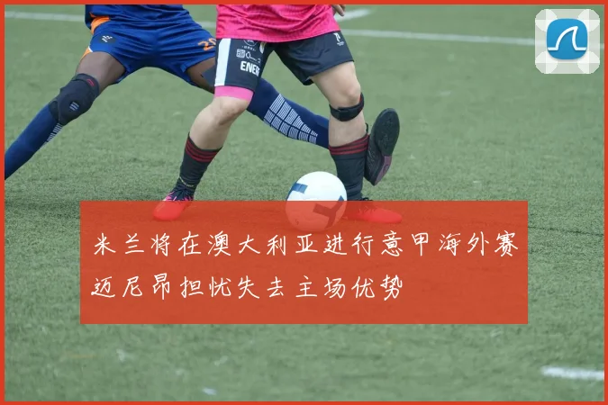 米兰将在澳大利亚进行意甲海外赛迈尼昂担忧失去主场优势