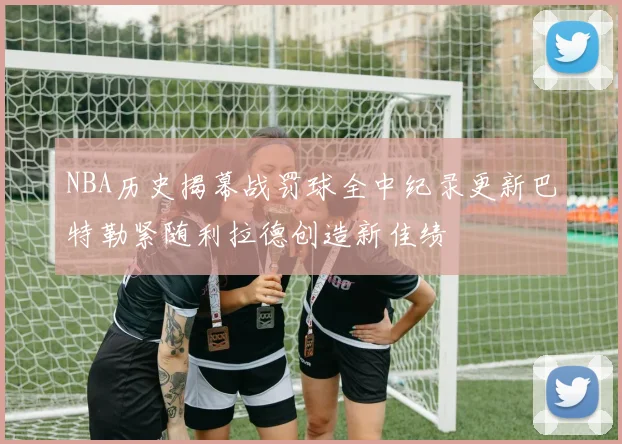 NBA历史揭幕战罚球全中纪录更新巴特勒紧随利拉德创造新佳绩