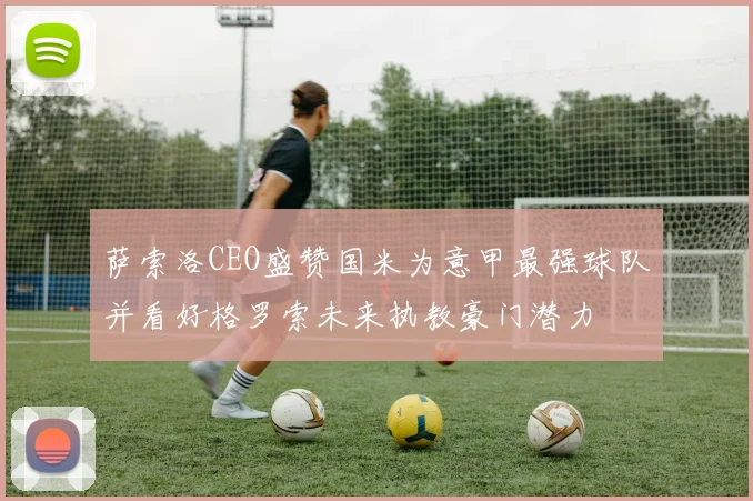 萨索洛CEO盛赞国米为意甲最强球队并看好格罗索未来执教豪门潜力