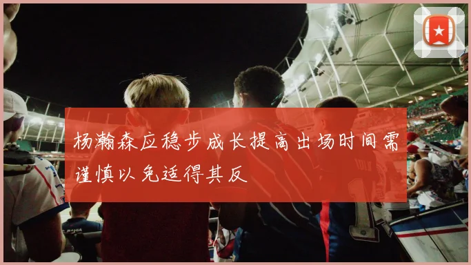 杨瀚森应稳步成长提高出场时间需谨慎以免适得其反