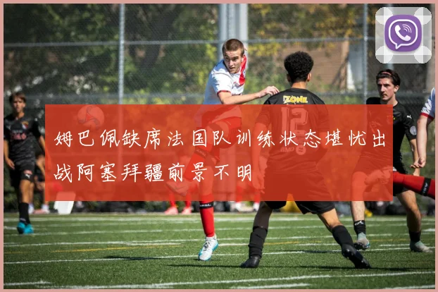 姆巴佩缺席法国队训练状态堪忧出战阿塞拜疆前景不明