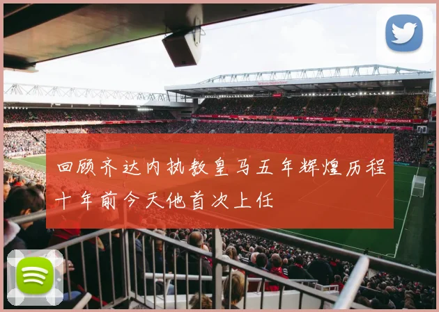 回顾齐达内执教皇马五年辉煌历程十年前今天他首次上任