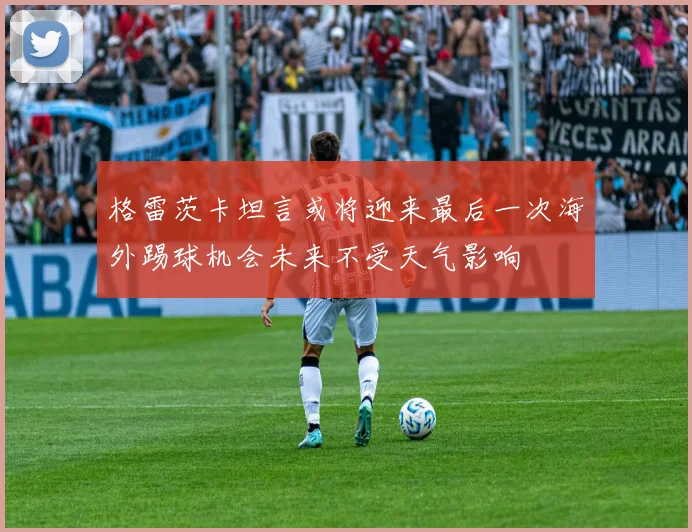 格雷茨卡坦言或将迎来最后一次海外踢球机会未来不受天气影响