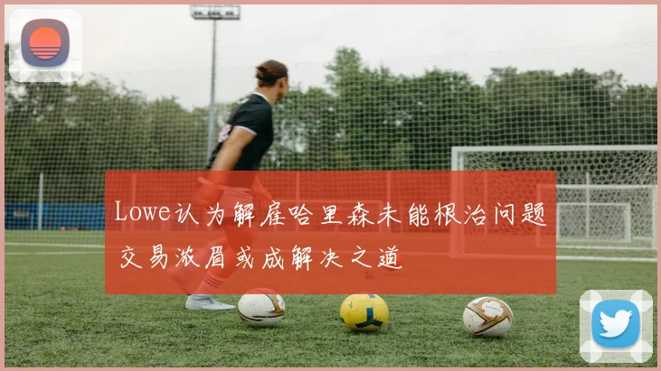 Lowe认为解雇哈里森未能根治问题交易浓眉或成解决之道