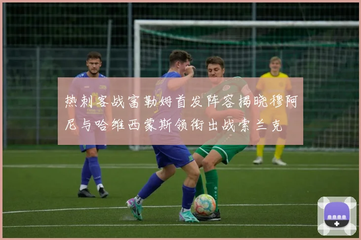 热刺客战富勒姆首发阵容揭晓穆阿尼与哈维西蒙斯领衔出战索兰克