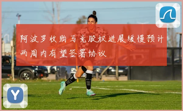 阿波罗收购马竞股权进展缓慢预计两周内有望签署协议