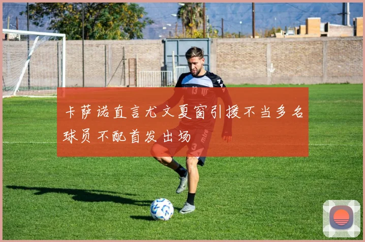 卡萨诺直言尤文夏窗引援不当多名球员不配首发出场