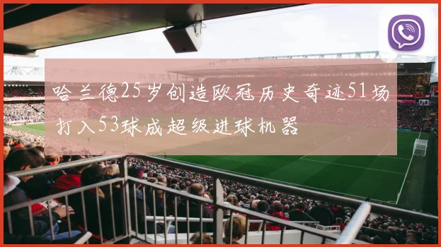 哈兰德25岁创造欧冠历史奇迹51场打入53球成超级进球机器