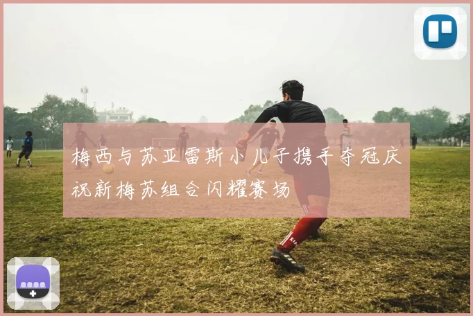 梅西与苏亚雷斯小儿子携手夺冠庆祝新梅苏组合闪耀赛场