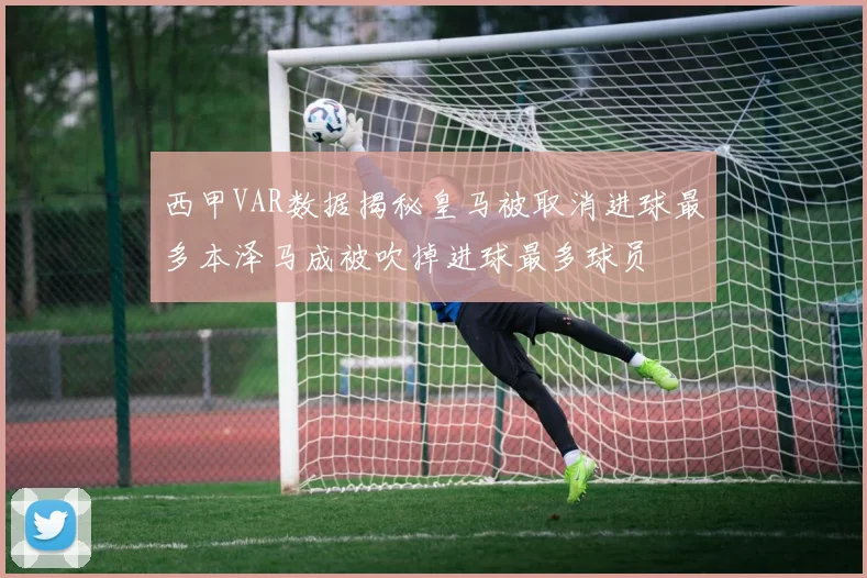 西甲VAR数据揭秘皇马被取消进球最多本泽马成被吹掉进球最多球员