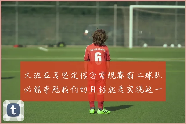 文班亚马坚定信念常规赛前二球队必能夺冠我们的目标就是实现这一伟大梦想