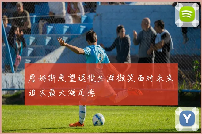 詹姆斯展望退役生涯微笑面对未来追求最大满足感