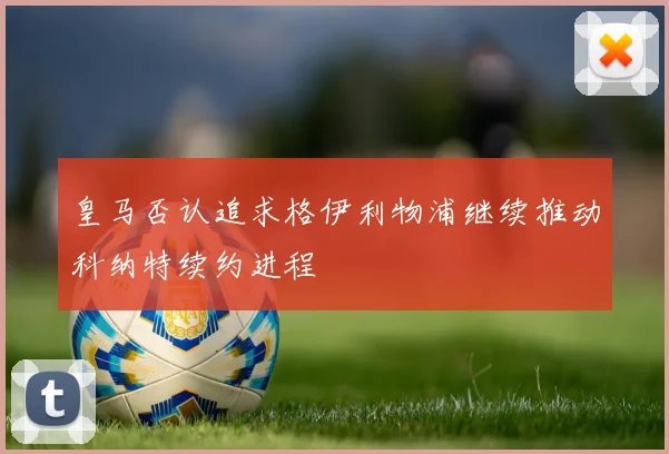 皇马否认追求格伊利物浦继续推动科纳特续约进程