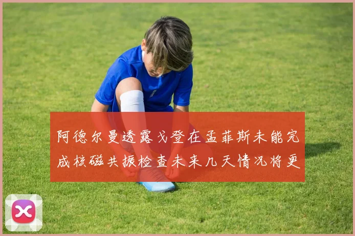 阿德尔曼透露戈登在孟菲斯未能完成核磁共振检查未来几天情况将更清晰
