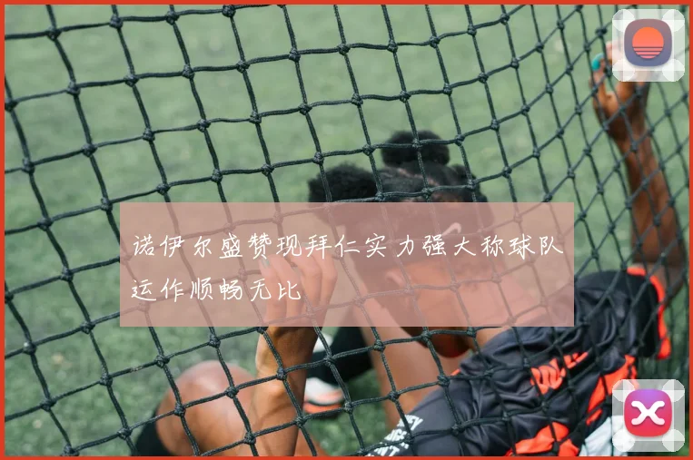 诺伊尔盛赞现拜仁实力强大称球队运作顺畅无比