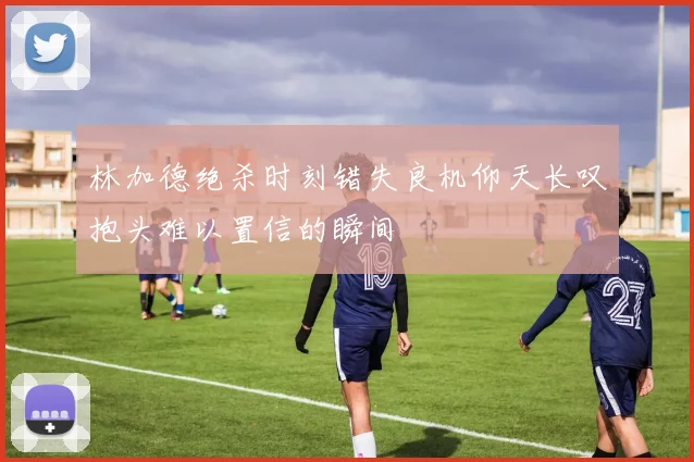 林加德绝杀时刻错失良机仰天长叹抱头难以置信的瞬间