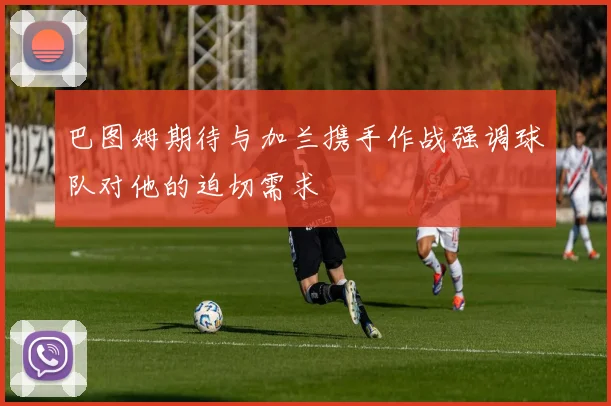 巴图姆期待与加兰携手作战强调球队对他的迫切需求